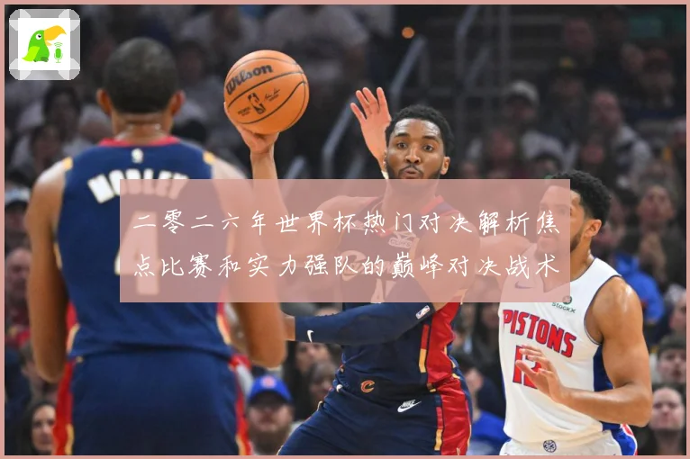 二零二六年世界杯热门对决解析焦点比赛和实力强队的巅峰对决战术观察-深度解析