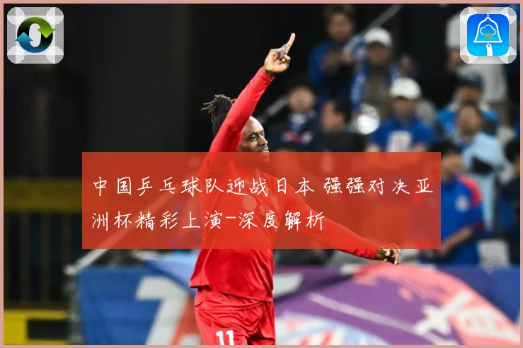 中国乒乓球队迎战日本 强强对决亚洲杯精彩上演-深度解析