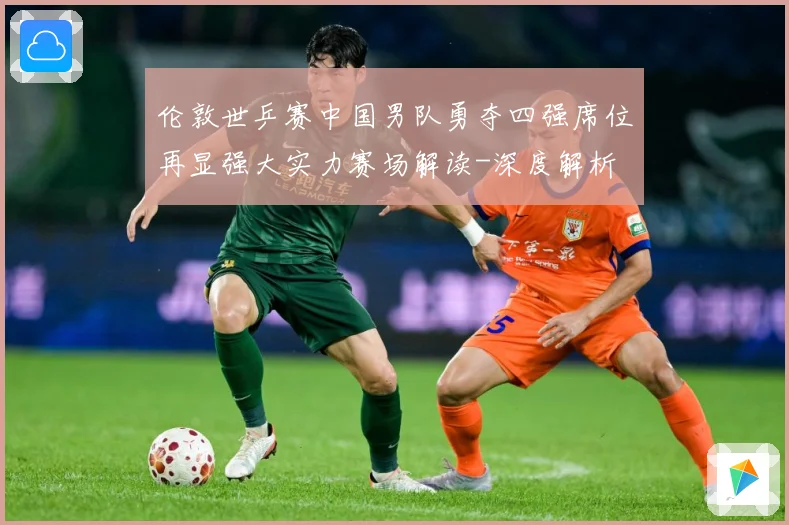 伦敦世乒赛中国男队勇夺四强席位再显强大实力赛场解读-深度解析