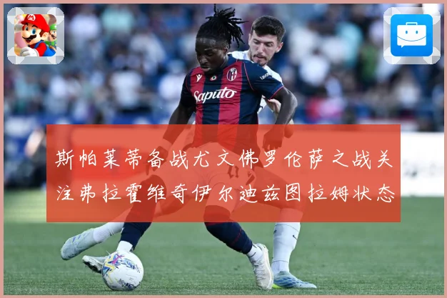 斯帕莱蒂备战尤文佛罗伦萨之战关注弗拉霍维奇伊尔迪兹图拉姆状态成长观察-深度解析