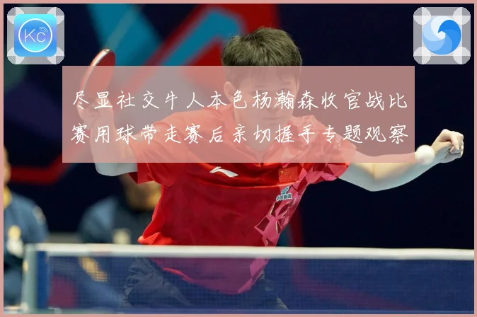 尽显社交牛人本色杨瀚森收官战比赛用球带走赛后亲切握手专题观察-深度解析