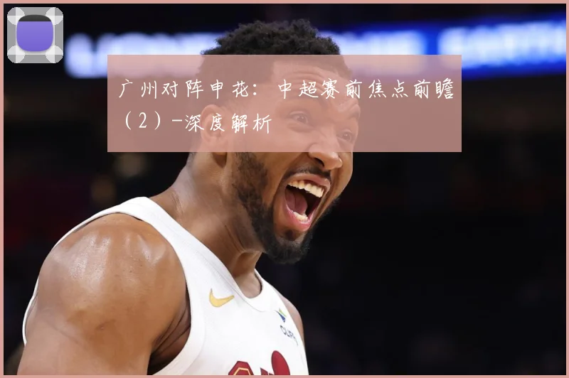 广州对阵申花：中超赛前焦点前瞻（2）-深度解析