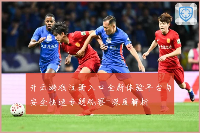 开云游戏注册入口全新体验平台与安全快速专题观察-深度解析