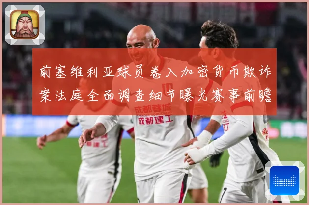 前塞维利亚球员卷入加密货币欺诈案法庭全面调查细节曝光赛事前瞻-深度解析