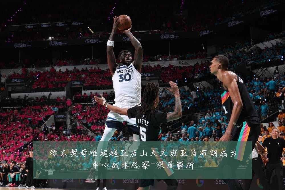 称东契奇难超越亚历山大文班亚马布朗成为中心战术观察-深度解析
