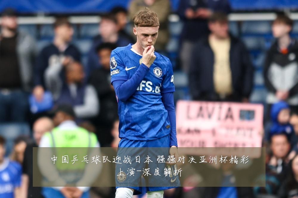 中国乒乓球队迎战日本 强强对决亚洲杯精彩上演-深度解析