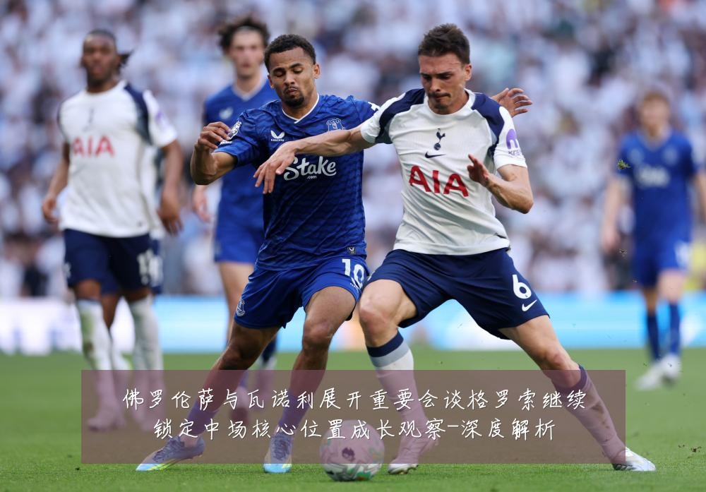 佛罗伦萨与瓦诺利展开重要会谈格罗索继续锁定中场核心位置成长观察-深度解析